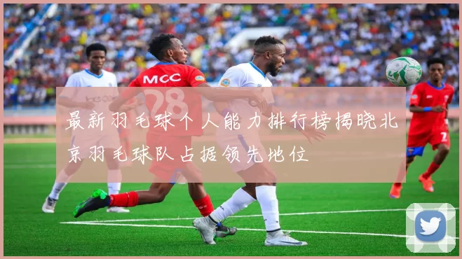 最新羽毛球个人能力排行榜揭晓北京羽毛球队占据领先地位