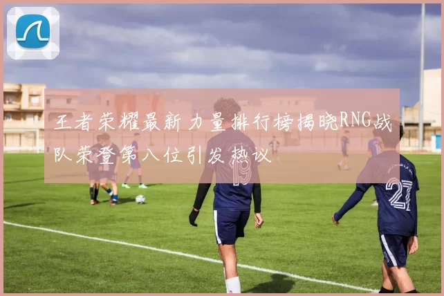 王者荣耀最新力量排行榜揭晓RNG战队荣登第八位引发热议