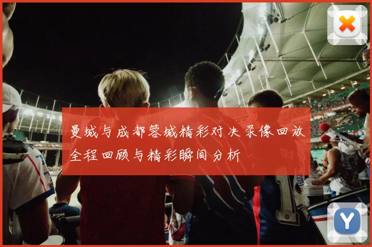 曼城与成都蓉城精彩对决录像回放全程回顾与精彩瞬间分析