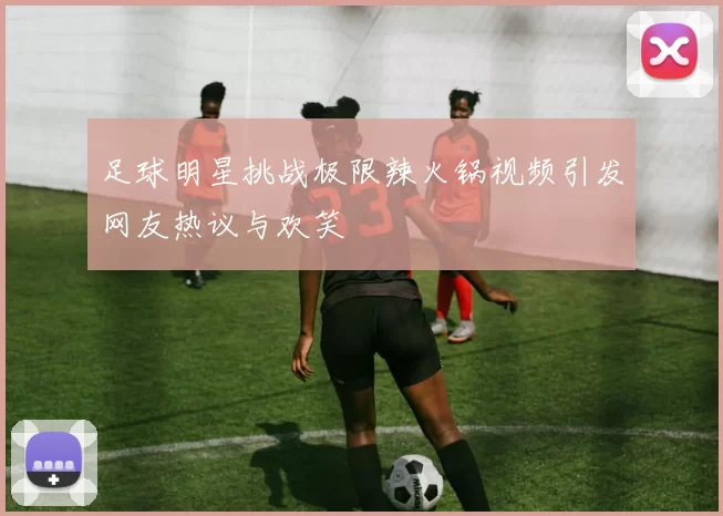 足球明星挑战极限辣火锅视频引发网友热议与欢笑