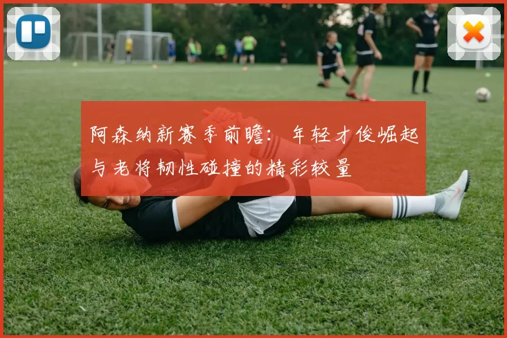 阿森纳新赛季前瞻：年轻才俊崛起与老将韧性碰撞的精彩较量
