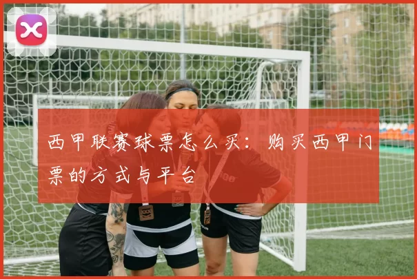 西甲联赛球票怎么买：购买西甲门票的方式与平台