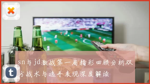 sn与jd激战第一局精彩回顾分析双方战术与选手表现深度解读