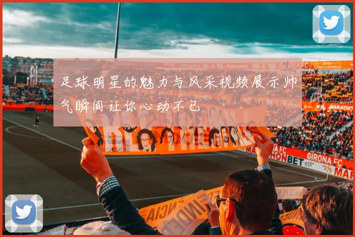 足球明星的魅力与风采视频展示帅气瞬间让你心动不已