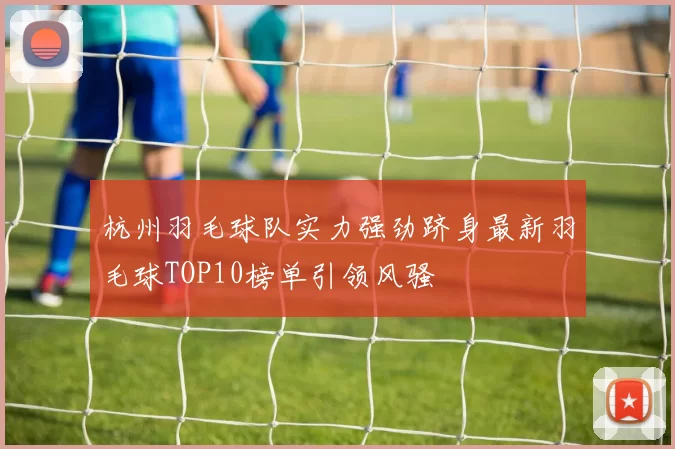杭州羽毛球队实力强劲跻身最新羽毛球TOP10榜单引领风骚