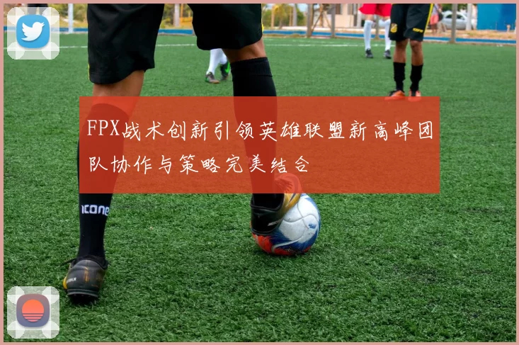 FPX战术创新引领英雄联盟新高峰团队协作与策略完美结合