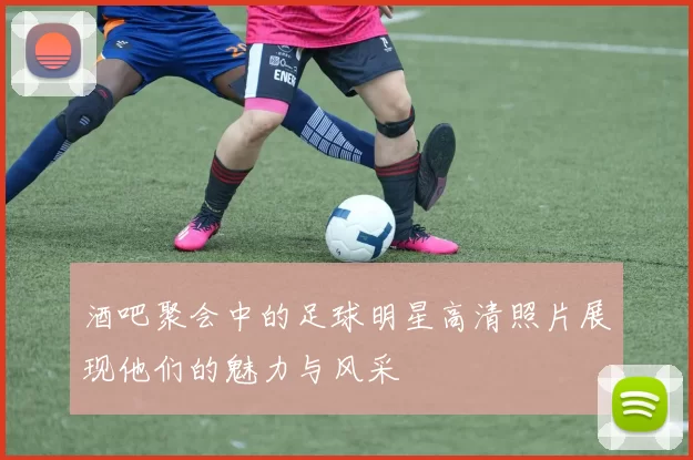 酒吧聚会中的足球明星高清照片展现他们的魅力与风采
