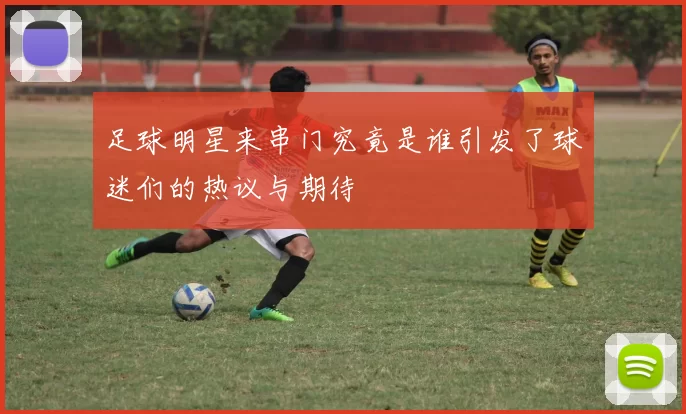 足球明星来串门究竟是谁引发了球迷们的热议与期待