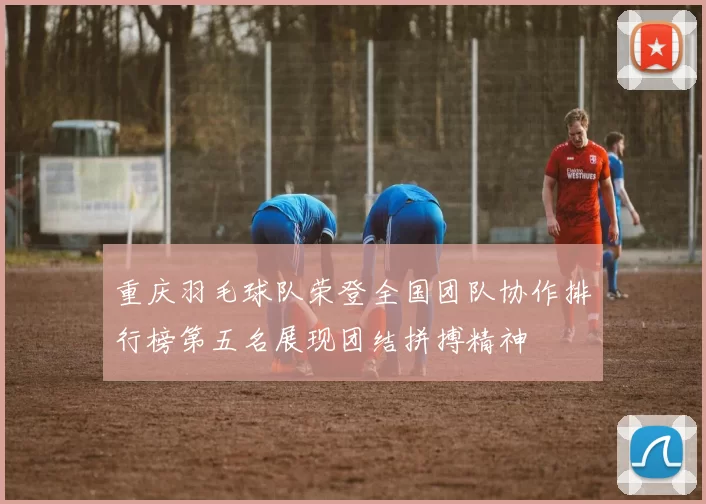 重庆羽毛球队荣登全国团队协作排行榜第五名展现团结拼搏精神