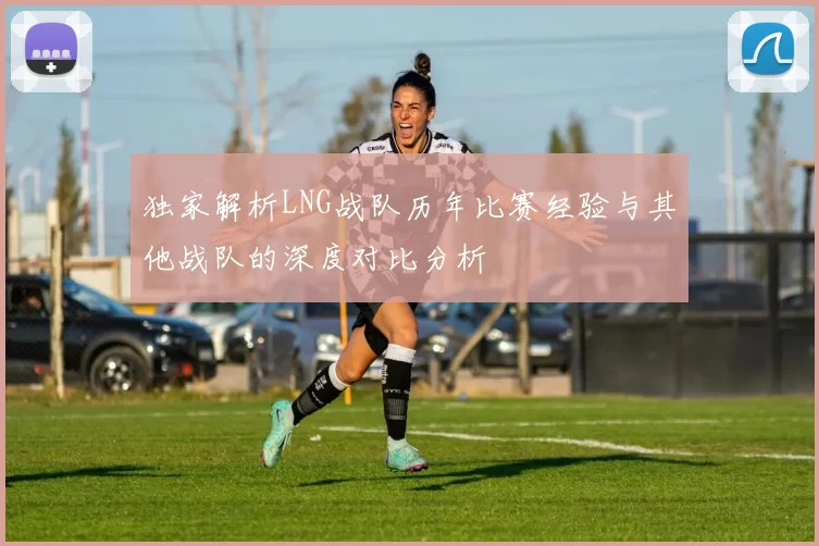 独家解析LNG战队历年比赛经验与其他战队的深度对比分析