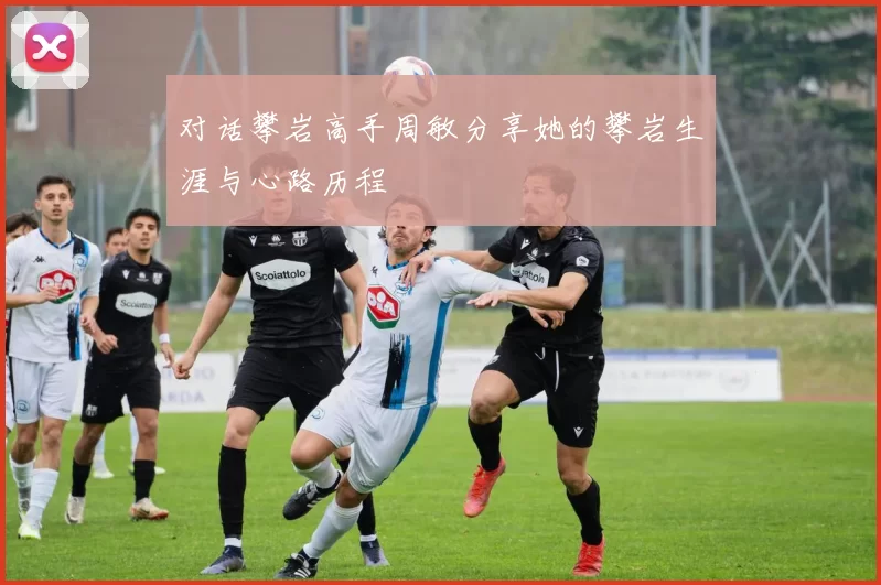 对话攀岩高手周敏分享她的攀岩生涯与心路历程