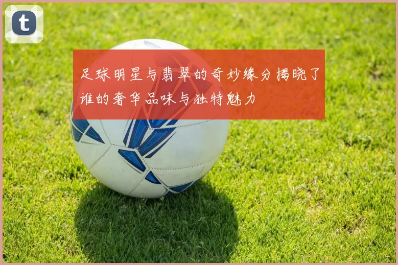 足球明星与翡翠的奇妙缘分揭晓了谁的奢华品味与独特魅力