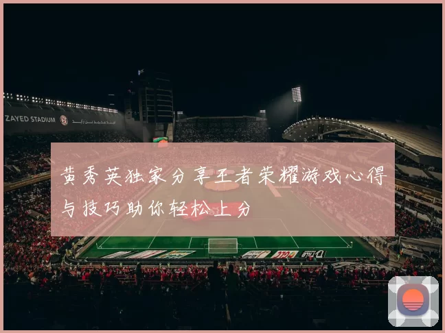 黄秀英独家分享王者荣耀游戏心得与技巧助你轻松上分