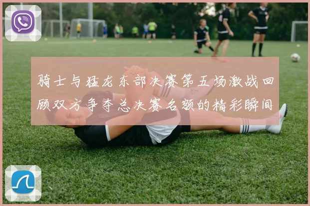 骑士与猛龙东部决赛第五场激战回顾双方争夺总决赛名额的精彩瞬间