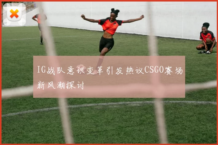 IG战队意识变革引发热议CSGO赛场新风潮探讨