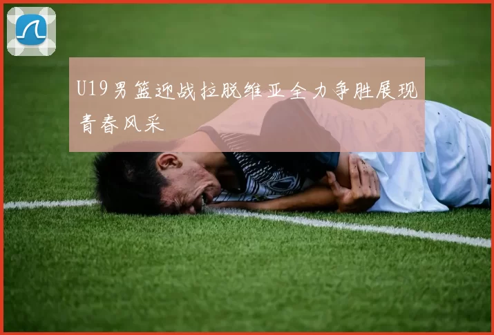 U19男篮迎战拉脱维亚全力争胜展现青春风采