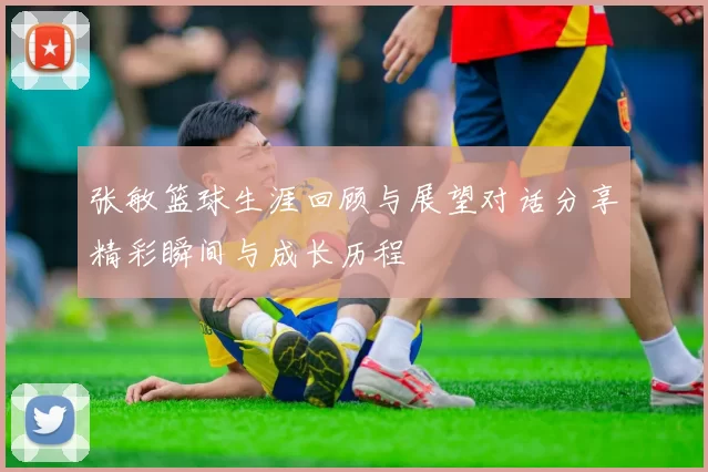 张敏篮球生涯回顾与展望对话分享精彩瞬间与成长历程