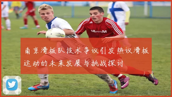 南京滑板队技术争议引发热议滑板运动的未来发展与挑战探讨
