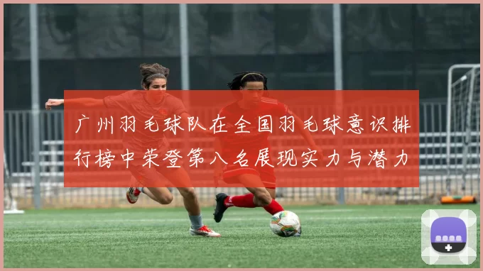 广州羽毛球队在全国羽毛球意识排行榜中荣登第八名展现实力与潜力