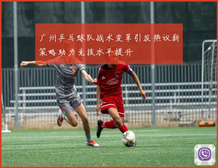 广州乒乓球队战术变革引发热议新策略助力竞技水平提升