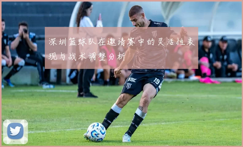 深圳篮球队在邀请赛中的灵活性表现与战术调整分析