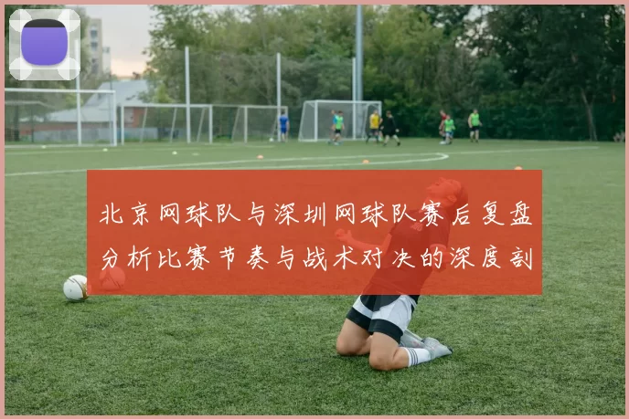 北京网球队与深圳网球队赛后复盘分析比赛节奏与战术对决的深度剖析