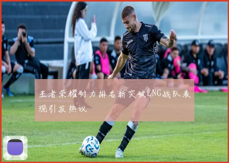 王者荣耀耐力排名新突破LNG战队表现引发热议