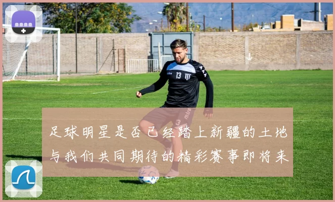 足球明星是否已经踏上新疆的土地与我们共同期待的精彩赛事即将来临