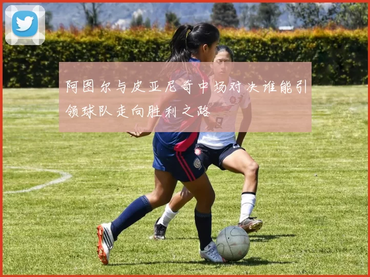 阿图尔与皮亚尼奇中场对决谁能引领球队走向胜利之路