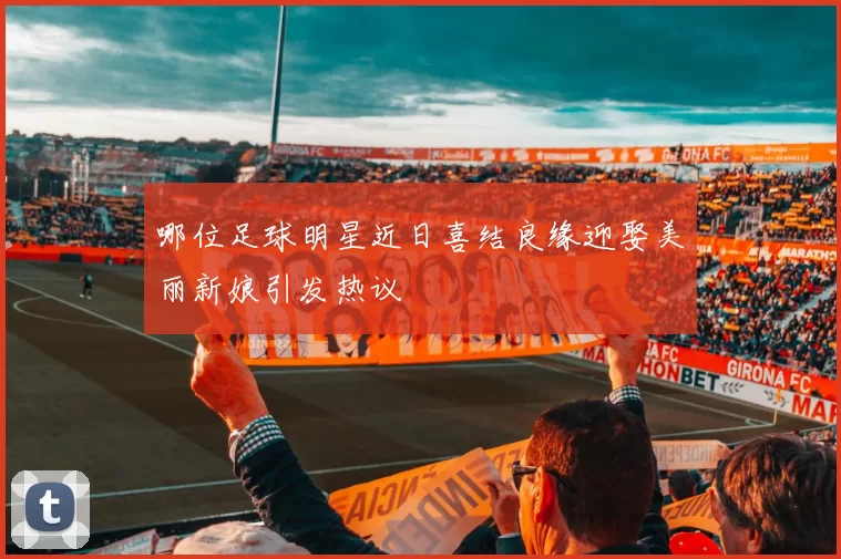 哪位足球明星近日喜结良缘迎娶美丽新娘引发热议