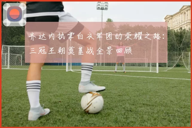 齐达内执掌白衣军团的荣耀之路：三冠王朝奠基战全景回顾