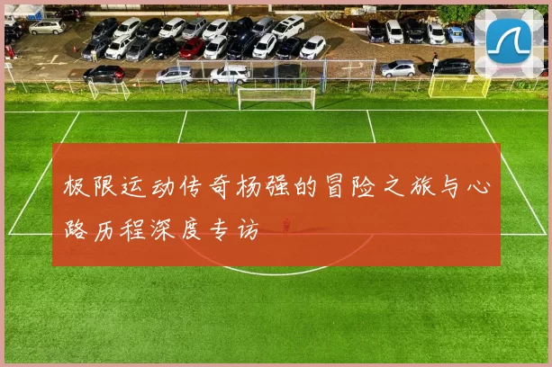 极限运动传奇杨强的冒险之旅与心路历程深度专访