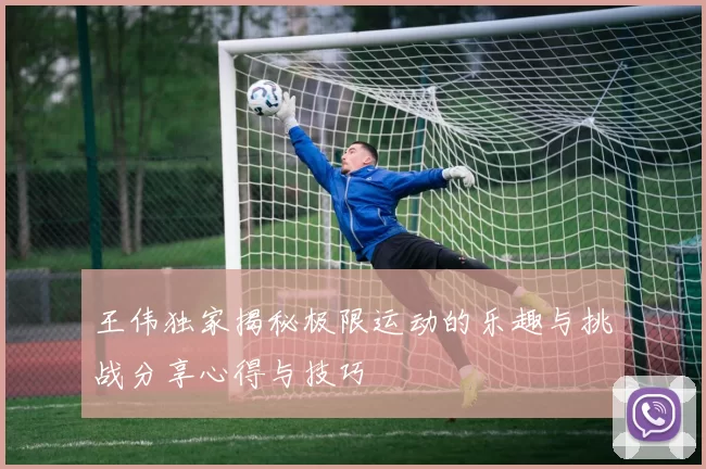王伟独家揭秘极限运动的乐趣与挑战分享心得与技巧