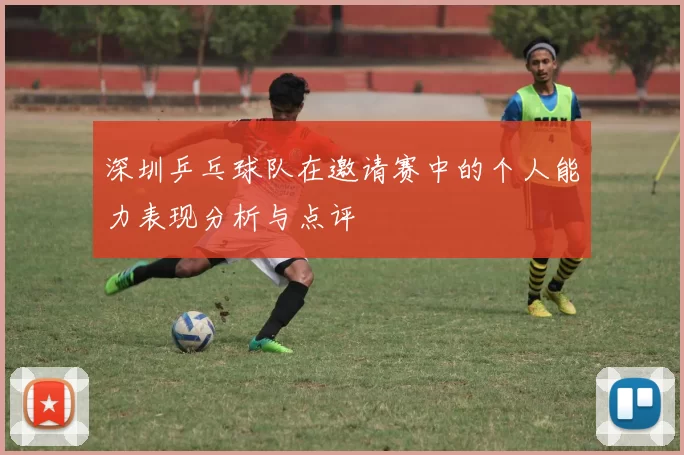 深圳乒乓球队在邀请赛中的个人能力表现分析与点评