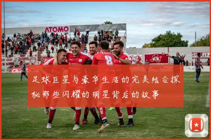 足球巨星与豪华生活的完美结合探秘那些闪耀的明星背后的故事