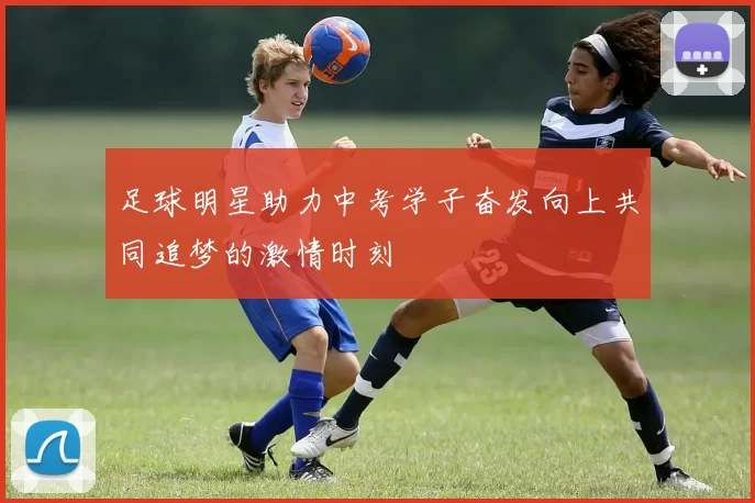 足球明星助力中考学子奋发向上共同追梦的激情时刻