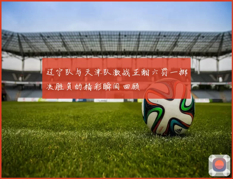 辽宁队与天津队激战正酣六罚一掷决胜负的精彩瞬间回顾