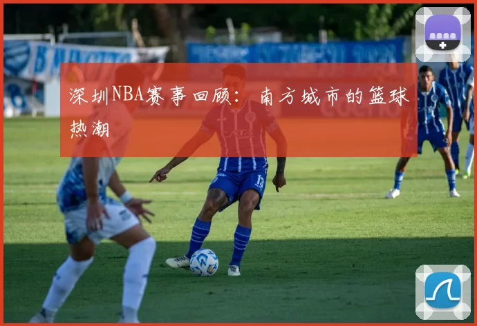 深圳NBA赛事回顾：南方城市的篮球热潮
