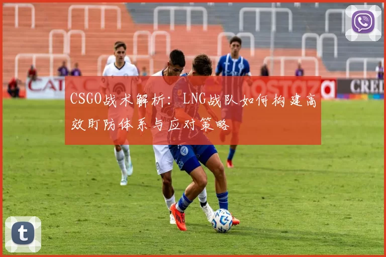 CSGO战术解析：LNG战队如何构建高效盯防体系与应对策略