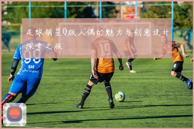 足球明星Q版人偶的魅力与创意设计探索之旅