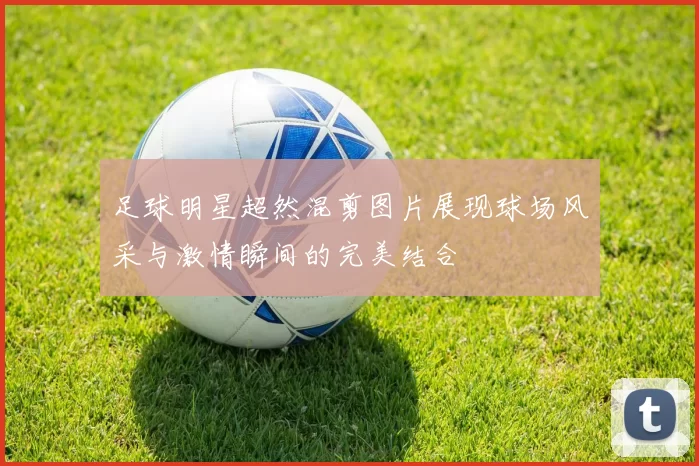 足球明星超然混剪图片展现球场风采与激情瞬间的完美结合